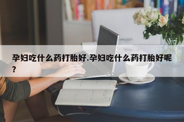 网上卖打胎药的微信孕妇吃什么药打胎好.孕妇吃什么药打胎好呢？