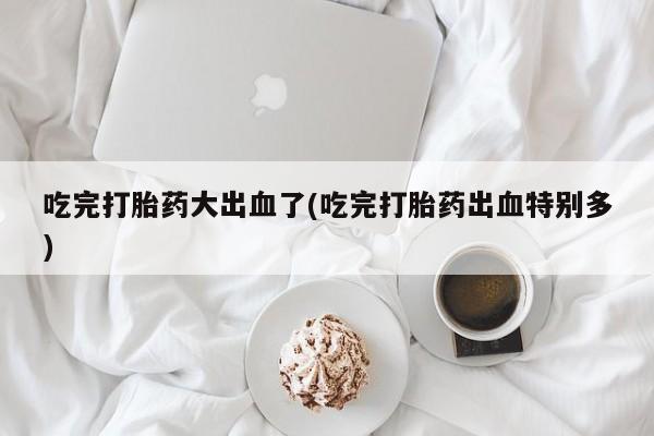 网上卖打胎药的微信吃完打胎药大出血了(吃完打胎药出血特别多)