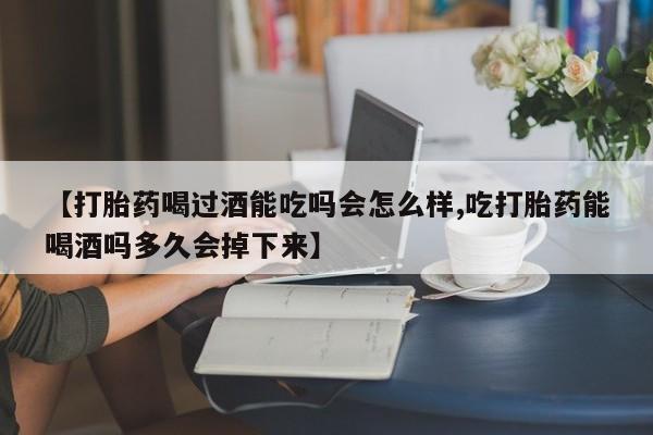 网上卖打胎药的微信【打胎药喝过酒能吃吗会怎么样,吃打胎药能喝酒吗多久会掉下来】