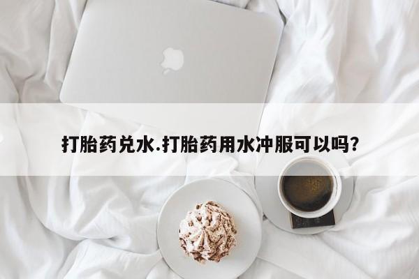 网上卖打胎药的微信打胎药兑水.打胎药用水冲服可以吗？