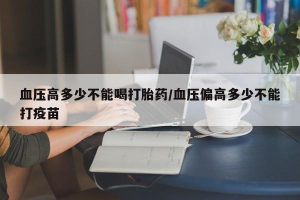 网上卖打胎药的微信血压高多少不能喝打胎药/血压偏高多少不能打疫苗