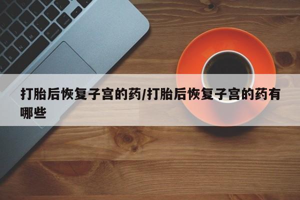 网上卖打胎药的微信打胎后恢复子宫的药/打胎后恢复子宫的药有哪些