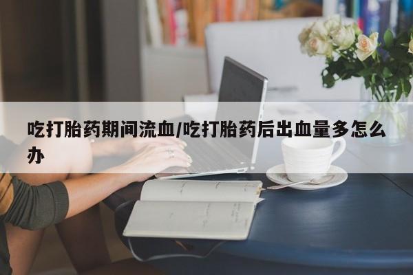 网上卖打胎药的微信吃打胎药期间流血/吃打胎药后出血量多怎么办