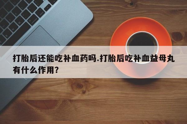网上卖打胎药的微信打胎后还能吃补血药吗.打胎后吃补血益母丸有什么作用？