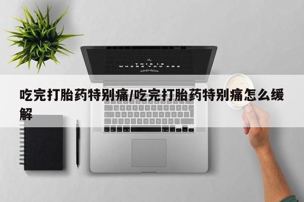 网上卖打胎药的微信吃完打胎药特别痛/吃完打胎药特别痛怎么缓解
