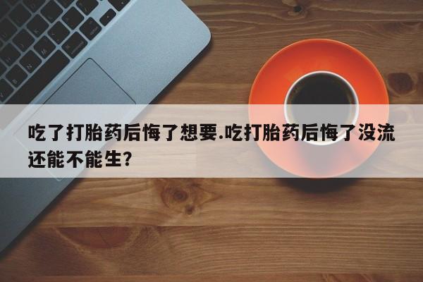 网上卖打胎药的微信吃了打胎药后悔了想要.吃打胎药后悔了没流还能不能生？