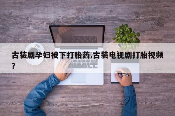 网上卖打胎药的微信古装剧孕妇被下打胎药.古装电视剧打胎视频？