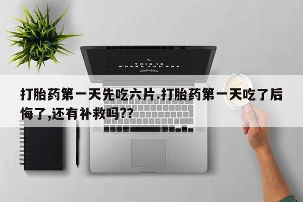 网上卖打胎药的微信打胎药第一天先吃六片.打胎药第一天吃了后悔了,还有补救吗?？