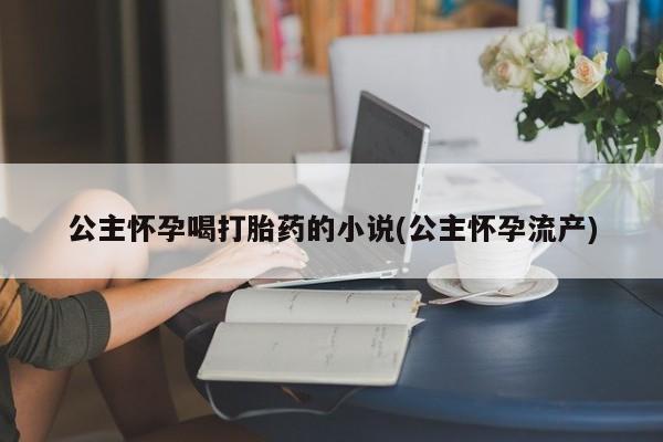 网上卖打胎药的微信公主怀孕喝打胎药的小说(公主怀孕流产)