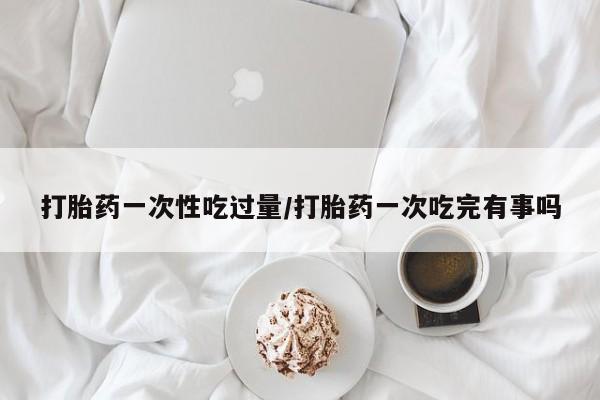 网上卖打胎药的微信打胎药一次性吃过量/打胎药一次吃完有事吗