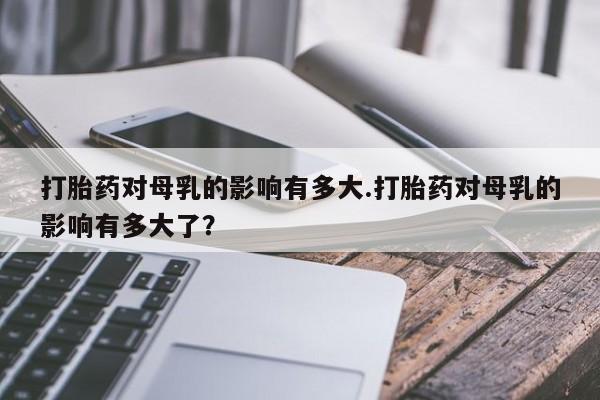 网上卖打胎药的微信打胎药对母乳的影响有多大.打胎药对母乳的影响有多大了？