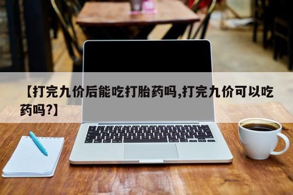 网上卖打胎药的微信【打完九价后能吃打胎药吗,打完九价可以吃药吗?】