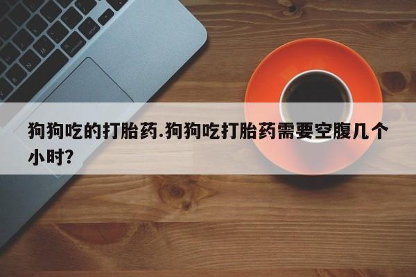 网上卖打胎药的微信狗狗吃的打胎药.狗狗吃打胎药需要空腹几个小时？