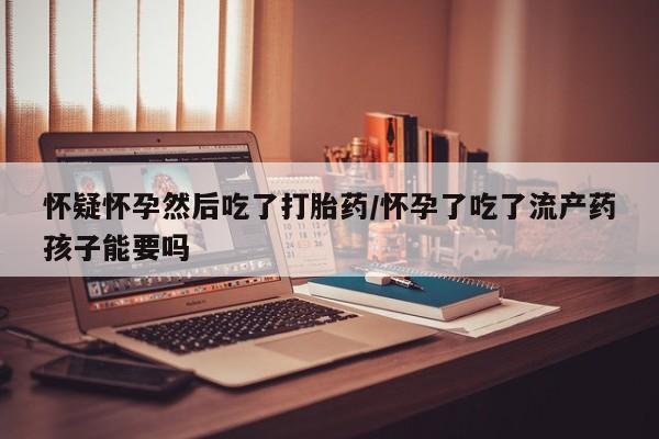 网上卖打胎药的微信怀疑怀孕然后吃了打胎药/怀孕了吃了流产药孩子能要吗