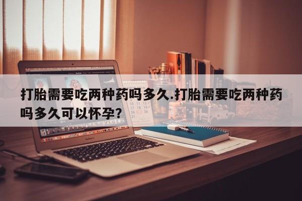 网上卖打胎药的微信打胎需要吃两种药吗多久.打胎需要吃两种药吗多久可以怀孕？