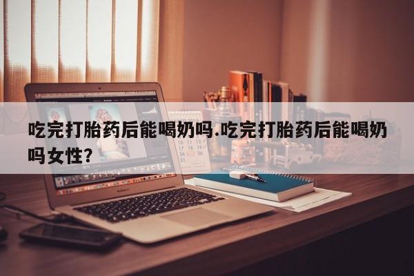 网上卖打胎药的微信吃完打胎药后能喝奶吗.吃完打胎药后能喝奶吗女性？