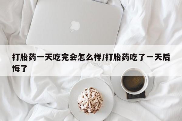 网上卖打胎药的微信打胎药一天吃完会怎么样/打胎药吃了一天后悔了
