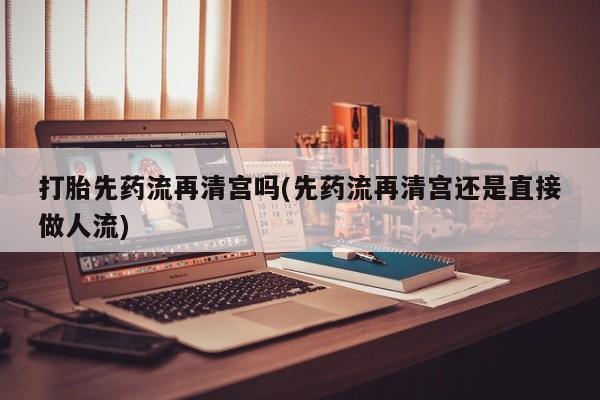 网上卖打胎药的微信打胎先药流再清宫吗(先药流再清宫还是直接做人流)