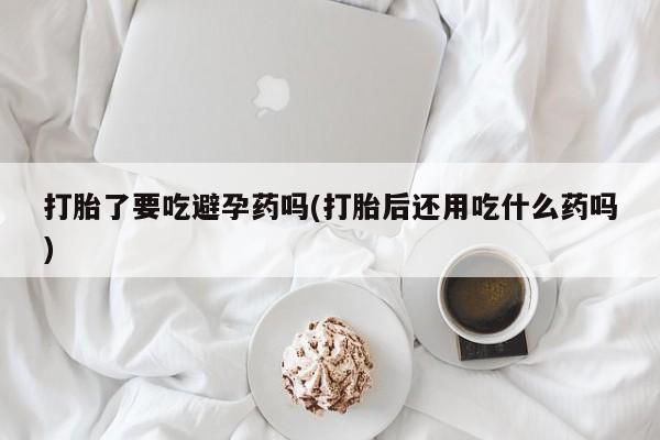 网上卖打胎药的微信打胎了要吃避孕药吗(打胎后还用吃什么药吗)