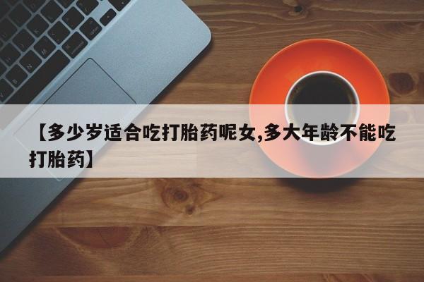 网上卖打胎药的微信【多少岁适合吃打胎药呢女,多大年龄不能吃打胎药】