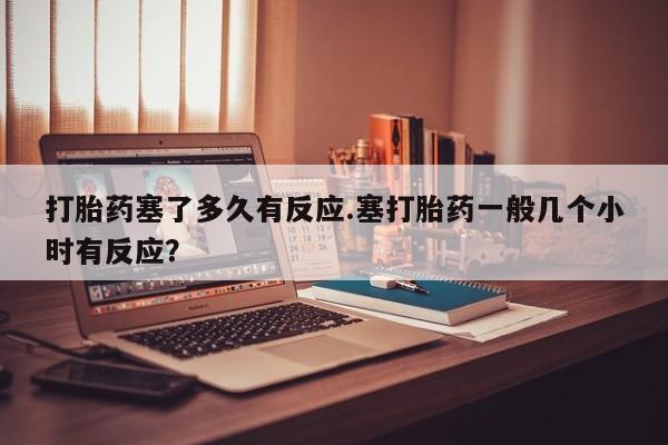 网上卖打胎药的微信打胎药塞了多久有反应.塞打胎药一般几个小时有反应？