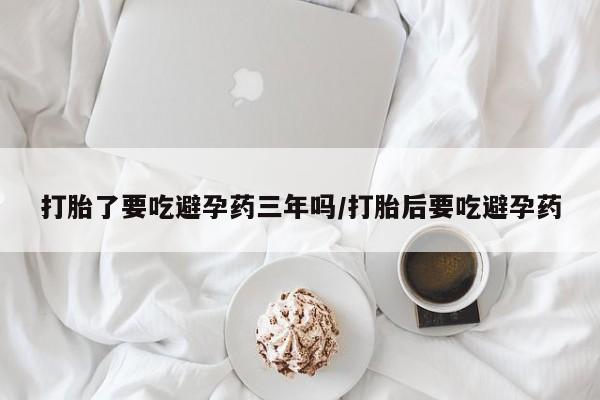 网上卖打胎药的微信打胎了要吃避孕药三年吗/打胎后要吃避孕药
