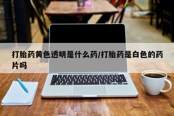 网上卖打胎药的微信打胎药黄色透明是什么药/打胎药是白色的药片吗