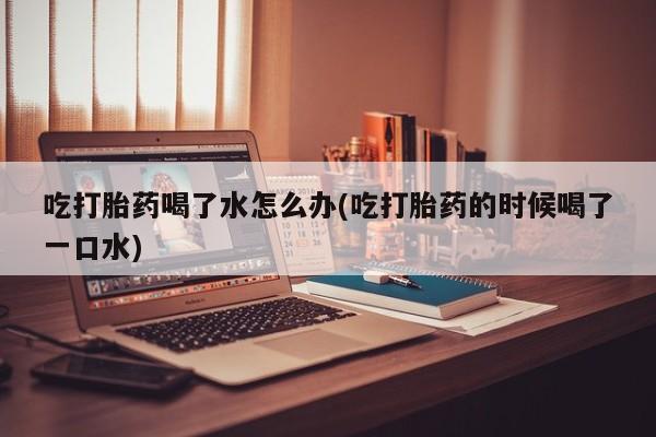 网上卖打胎药的微信吃打胎药喝了水怎么办(吃打胎药的时候喝了一口水)