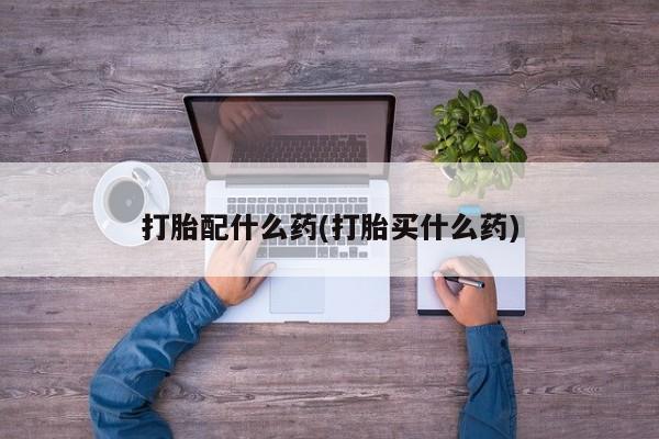 网上卖打胎药的微信打胎配什么药(打胎买什么药)