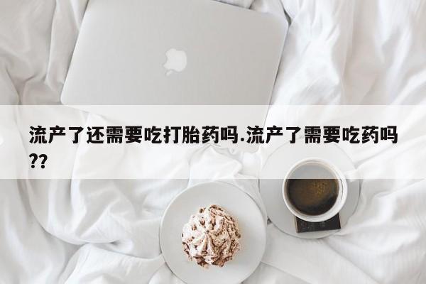 网上卖打胎药的微信流产了还需要吃打胎药吗.流产了需要吃药吗?？