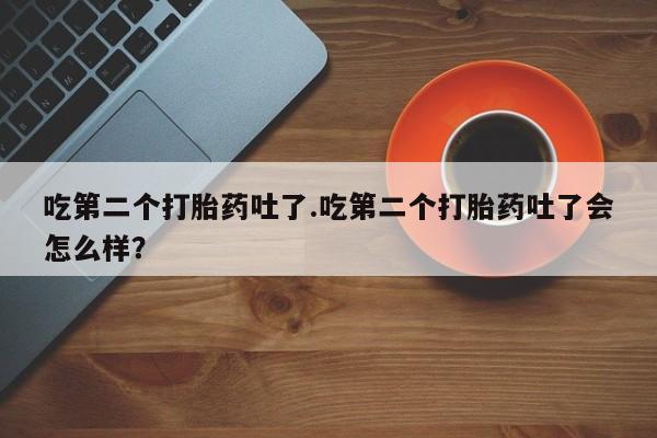 网上卖打胎药的微信吃第二个打胎药吐了.吃第二个打胎药吐了会怎么样？