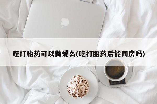 网上卖打胎药的微信吃打胎药可以做爱么(吃打胎药后能同房吗)