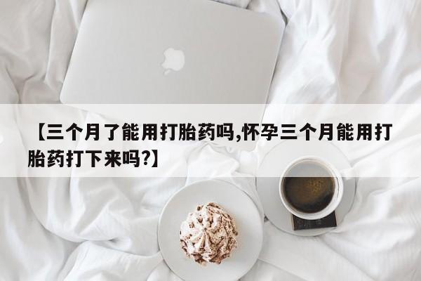网上卖打胎药的微信【三个月了能用打胎药吗,怀孕三个月能用打胎药打下来吗?】