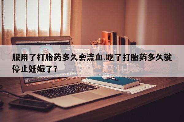 网上卖打胎药的微信服用了打胎药多久会流血.吃了打胎药多久就停止妊娠了？