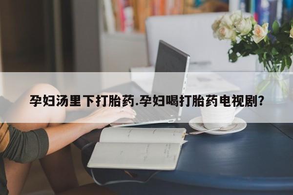 网上卖打胎药的微信孕妇汤里下打胎药.孕妇喝打胎药电视剧？