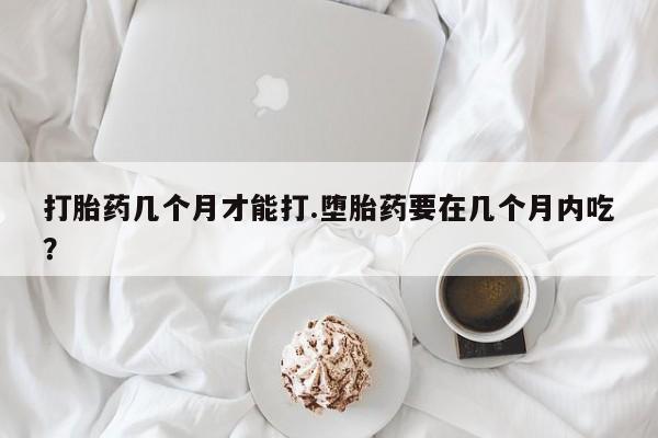 网上卖打胎药的微信打胎药几个月才能打.堕胎药要在几个月内吃？