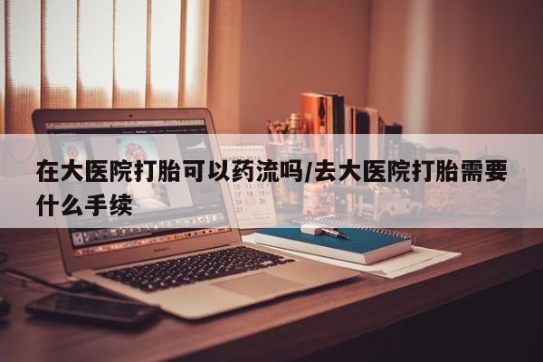 网上卖打胎药的微信在大医院打胎可以药流吗/去大医院打胎需要什么手续