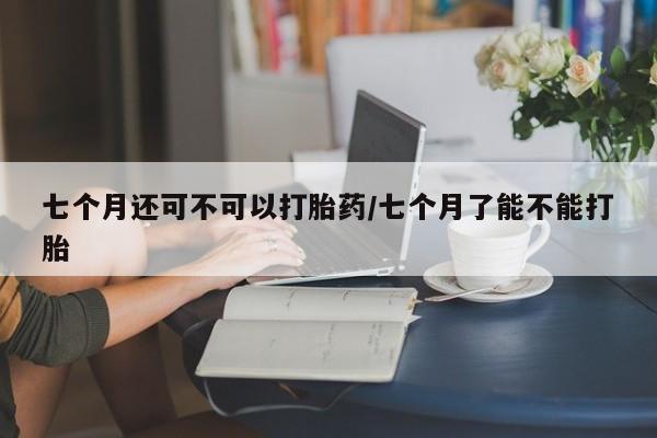 网上卖打胎药的微信七个月还可不可以打胎药/七个月了能不能打胎