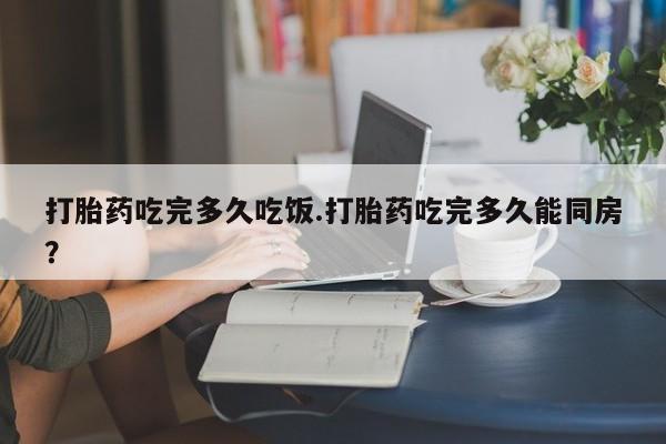 网上卖打胎药的微信打胎药吃完多久吃饭.打胎药吃完多久能同房？