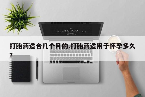 网上卖打胎药的微信打胎药适合几个月的.打胎药适用于怀孕多久？