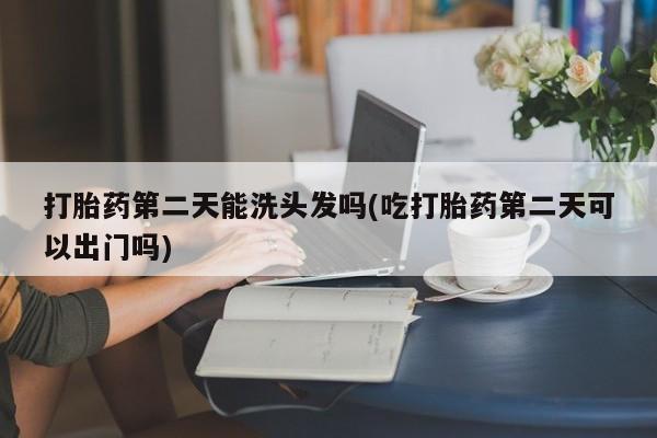 网上卖打胎药的微信打胎药第二天能洗头发吗(吃打胎药第二天可以出门吗)