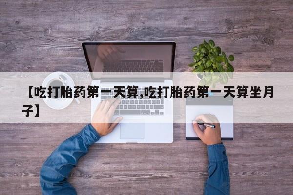 网上卖打胎药的微信【吃打胎药第一天算,吃打胎药第一天算坐月子】