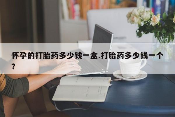 网上卖打胎药的微信怀孕的打胎药多少钱一盒.打胎药多少钱一个？