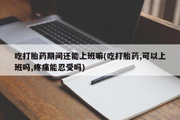网上卖打胎药的微信吃打胎药期间还能上班嘛(吃打胎药,可以上班吗,疼痛能忍受吗)