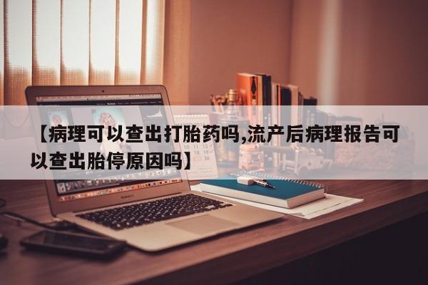 网上卖打胎药的微信【病理可以查出打胎药吗,流产后病理报告可以查出胎停原因吗】
