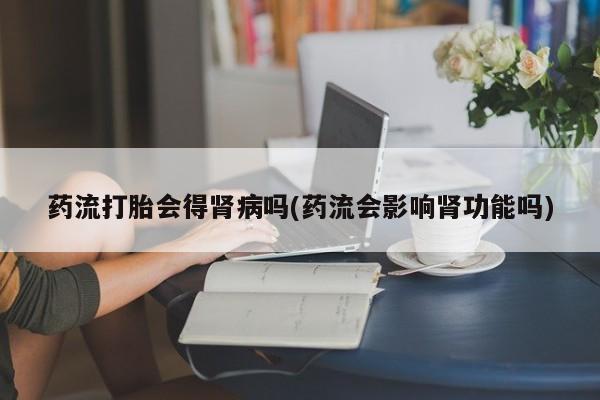 网上卖打胎药的微信药流打胎会得肾病吗(药流会影响肾功能吗)