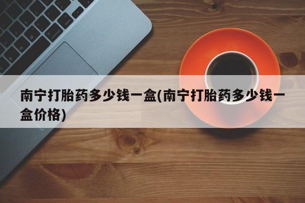 网上卖打胎药的微信南宁打胎药多少钱一盒(南宁打胎药多少钱一盒价格)