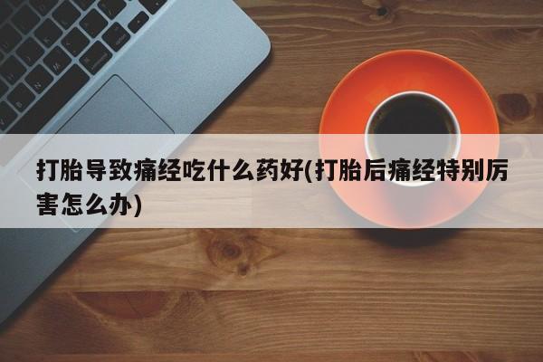 网上卖打胎药的微信打胎导致痛经吃什么药好(打胎后痛经特别厉害怎么办)