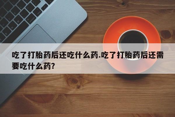 网上卖打胎药的微信吃了打胎药后还吃什么药.吃了打胎药后还需要吃什么药？