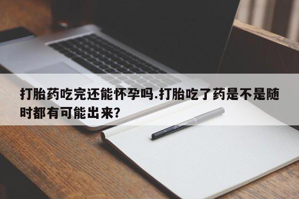 网上卖打胎药的微信打胎药吃完还能怀孕吗.打胎吃了药是不是随时都有可能出来？
